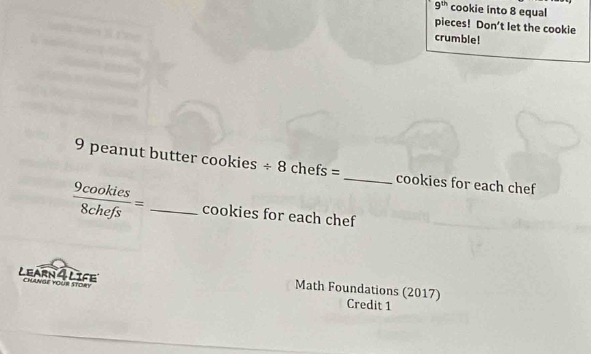 9^(th) cookie into 8 equal 
pieces! Don't let the cookie 
crumble!
9 peanut butter cookies / 8chefs= _cookies for each chef
 9cookies/8chefs = _cookies for each chef 
LEARN 4 LIFE CHANgE YOUR STORY 
Math Foundations (2017) 
Credit 1