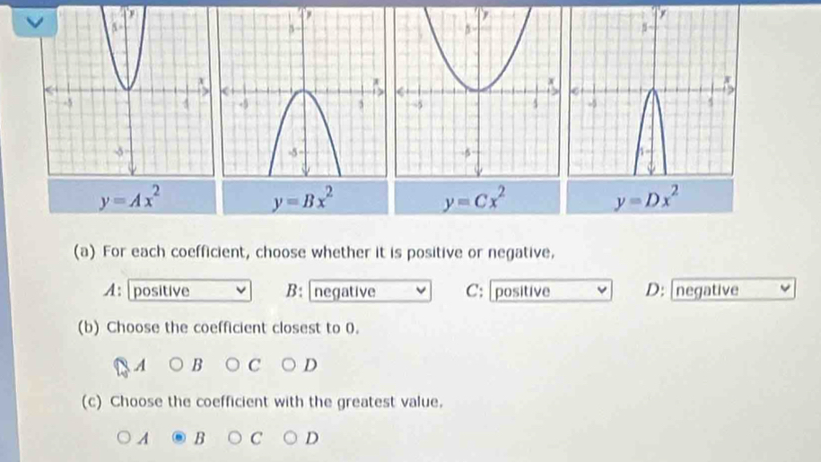 y=Ax^2
y=Bx^2
y=Cx^2
y=Dx^2
(a) For each coefficient, choose whether it is positive or negative,
A: positive B: negative C: [positive D: [negative
(b) Choose the coefficient closest to 0.
A B C D
(c) Choose the coefficient with the greatest value.
A B C D