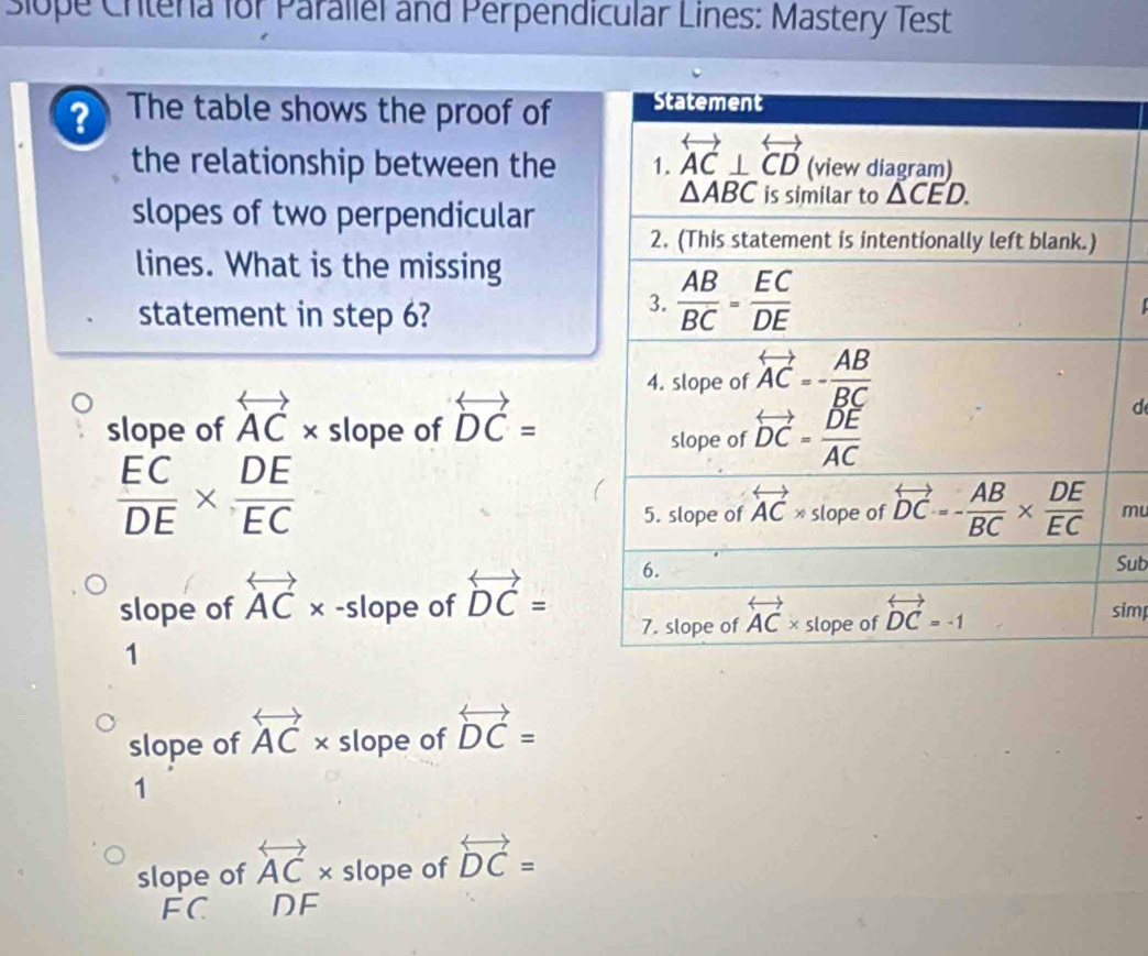 siope Critena for Parallel and Perpendicular Lines: Mastery Test
? The table shows the proof of
the relationship between the
slopes of two perpendicular
lines. What is the missing
statement in step 6?
slope of overleftrightarrow AC* slope of overleftrightarrow DC=
d
 EC/DE *  DE/EC 
mu
slope of overleftrightarrow AC* -slope of overleftrightarrow DC=
Sub
imp
1
slope of overleftrightarrow AC* slope of overleftrightarrow DC=
1
slope of overleftrightarrow AC* slope of overleftrightarrow DC=
FC DF