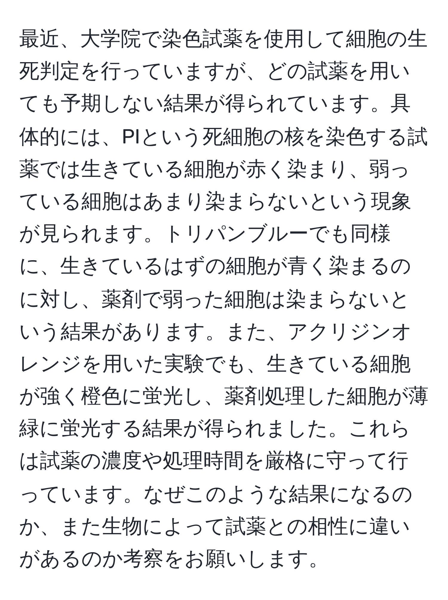 最近、大学院で染色試薬を使用して細胞の生死判定を行っていますが、どの試薬を用いても予期しない結果が得られています。具体的には、PIという死細胞の核を染色する試薬では生きている細胞が赤く染まり、弱っている細胞はあまり染まらないという現象が見られます。トリパンブルーでも同様に、生きているはずの細胞が青く染まるのに対し、薬剤で弱った細胞は染まらないという結果があります。また、アクリジンオレンジを用いた実験でも、生きている細胞が強く橙色に蛍光し、薬剤処理した細胞が薄緑に蛍光する結果が得られました。これらは試薬の濃度や処理時間を厳格に守って行っています。なぜこのような結果になるのか、また生物によって試薬との相性に違いがあるのか考察をお願いします。