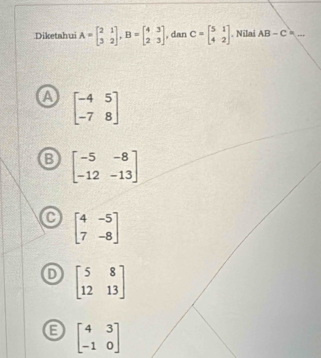 Diketahui A=beginbmatrix 2&1 3&2endbmatrix , B=beginbmatrix 4&3 2&3endbmatrix , dan C=beginbmatrix 5&1 4&2endbmatrix. Nilai AB-C=... _
beginbmatrix -4&5 -7&8endbmatrix
beginbmatrix -5&-8 -12&-13endbmatrix
beginbmatrix 4&-5 7&-8endbmatrix
beginbmatrix 5&8 12&13endbmatrix
beginbmatrix 4&3 -1&0endbmatrix