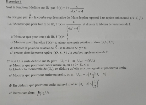 Soit la fonction f définie sur IR par f(x)=1+ x/sqrt(x^2+4) 
On désigne par xi _r la courbe représentative de f dans le plan rapporté à un repère orthonormé (O,overline i,overline j)
1-a/ Montrer que pour tout x de IR, f'(x)=frac 4(sqrt(x^2+4))^3 et dresser le tableau de variations de f. 
b/ Montrer que pour tout x de IR, f'(x)≤  1/2 
c/ Montrer que l'équation f(x)=x admet une seule solution α dans ]1,6;1,7[
d/ Etudier la position relative de xi et la droite △ :y=x, 
e/ Tracer, dans le même repère (O,overline i,overline j) , la courbes représentative de f. 
2/ Soit U la suite définie sur IN par : U_0=1 et U_n+1=f(U_n)
a/ Montrer que pour tout entier naturel n, on a : 0≤ U_a≤ alpha
b/ Étudier la monotonie de (U_n) ), en déduire qu'elle est convergente et préciser sa limite 
c/ Montrer que pour tout entier naturel n, on a : |U_n+1-alpha |≤  1/2 |U_n-alpha |
d/ En déduire que pour tout entier naturel n, on a : |U_n-alpha |≤ ( 1/2 )^n
e/ Retrouver alors limlimits _nto +∈fty U_n.