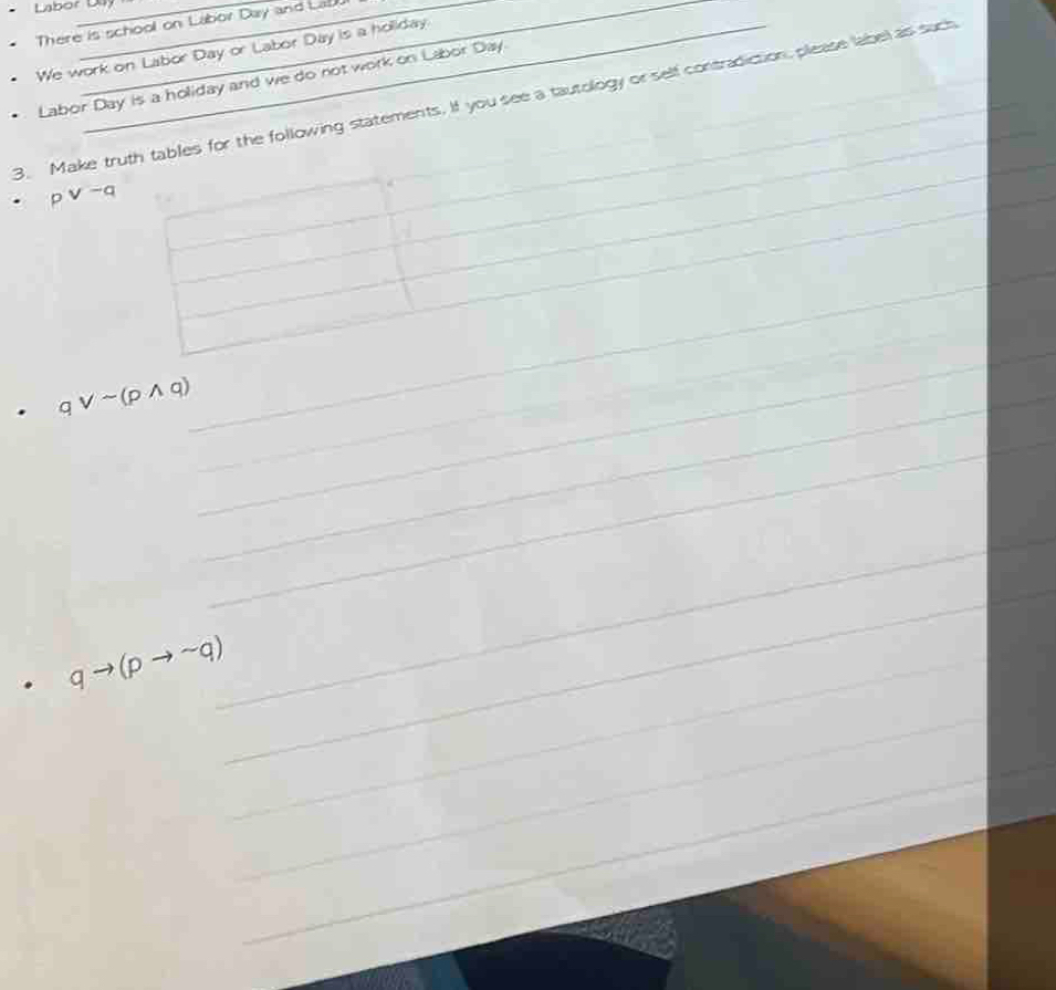 Labor Du 
There is school on Labor Day and Lal 
We work on Labor Day or Labor Day is a hollday. 
Labor Day is a holiday and we do not work on Labor Day. 
3. Make truth tables for the following statements. If you see a tautology or self contradiction, please label as such__ 
p v-q
_ 
_ 
_ 
_ 
_ 
_ 
_ 
_ 
_ 
. qvee sim (pwedge q)
_ 
_ 
_ 
_ 
. qto (pto sim q) _ 
_ 
_ 
_ 
_ 
_ 
_