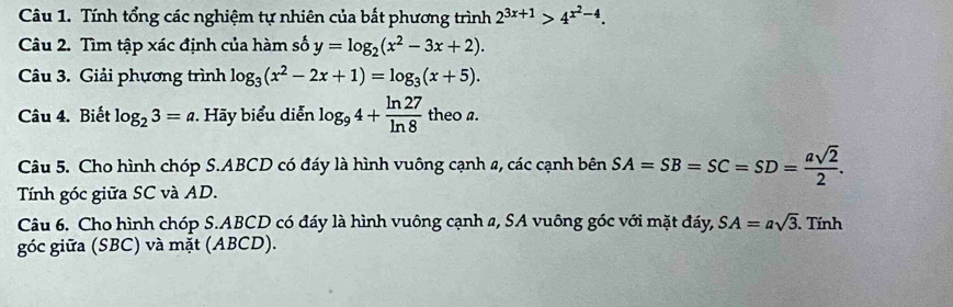 Tính tổng các nghiệm tự nhiên của bắt phương trình 2^(3x+1)>4^(x^2)-4. 
Câu 2. Tìm tập xác định của hàm số y=log _2(x^2-3x+2). 
Câu 3. Giải phương trình log _3(x^2-2x+1)=log _3(x+5). 
Câu 4. Biết log _23=a Hãy biểu diễn log _94+ ln 27/ln 8  theo a. 
Câu 5. Cho hình chóp S. ABCD có đáy là hình vuông cạnh 2, các cạnh bên SA=SB=SC=SD= asqrt(2)/2 . 
Tính góc giữa SC và AD. 
Câu 6. Cho hình chóp S. ABCD có đáy là hình vuông cạnh a, SA vuông góc với mặt đáy, SA=asqrt(3). . Tính 
góc giữa (SBC) và mặt (ABCD).