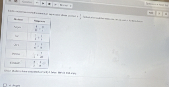 Question “ Normal C
Q Poiow/≠ Fillh lne
ABG ~
Each student was asked to crssion whose quotient is  1/3  Each student and their response can be seen in the table betow
Which students have answered correctly? Select THREE that apply.
A. Angela