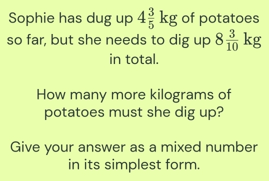 Sophie has dug up 4 3/5 kg of potatoes 
so far, but she needs to dig up 8 3/10 kg
in total. 
How many more kilograms of 
potatoes must she dig up? 
Give your answer as a mixed number 
in its simplest form.