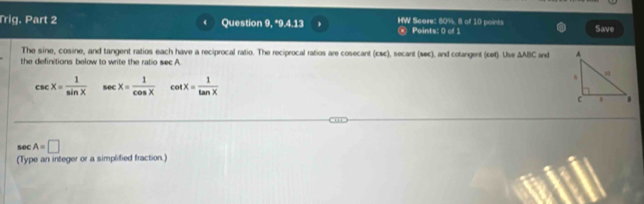 HW Score: 80%. 8 of 10 points 
Trig. Part 2 Question 9, *9.4.13 Points: 0 of 1 Save 
The sine, cosine, and tangent ratios each have a reciprocal ratio. The reciprocal ratios are cosecant (csc), secant (sec), and cotangent (cot). Use △ ABC and 
the definitions below to write the ratio sec A
csc X= 1/sin X  sec x= 1/cos X  cot X= 1/tan X 
sec A=□
(Type an integer or a simplified fraction.)