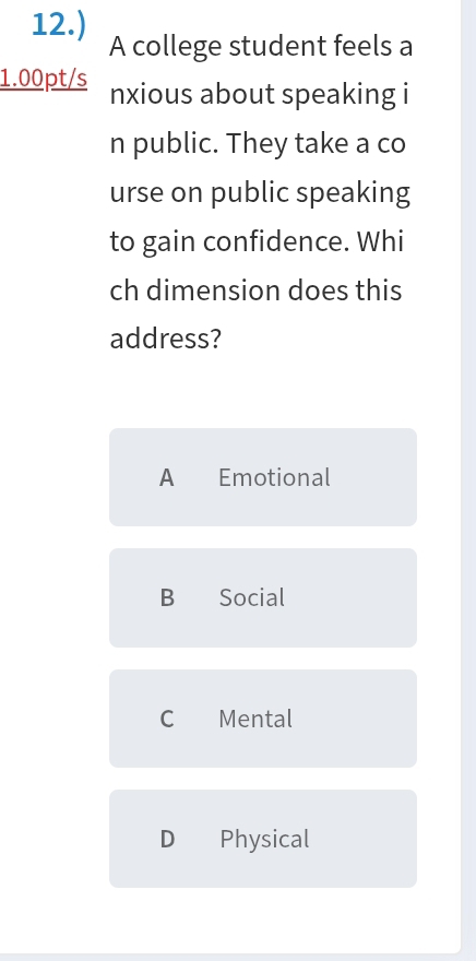 12.) A college student feels a
1.00pt/s nxious about speaking i
n public. They take a co
urse on public speaking
to gain confidence. Whi
ch dimension does this
address?
A Emotional
B Social
C Mental
D Physical