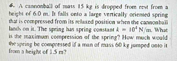 A cannonball of mass 15 kg is dropped from rest from a 
height of 6.0 m. It falls onto a large vertically oriented spring 
that is compressed from its relaxed position when the cannonball 
lands on it. The spring has spring constant k=10^4N/m , What 
is the maximum compression of the spring? How much would 
the spring be compressed if a man of mass 60 kg jumped onto it 
from a height of 1.5 m?