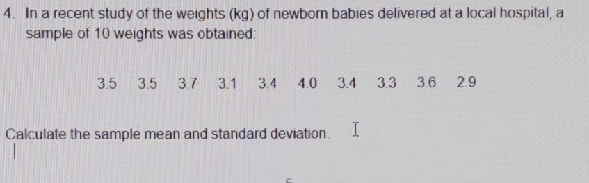 In a recent study of the weights (kg) of newborn babies delivered at a local hospital, a 
sample of 10 weights was obtained:
3.5 3.5 3.7 3.1 3.4 4.0 3.4 3.3 3.6 2.9
Calculate the sample mean and standard deviation.