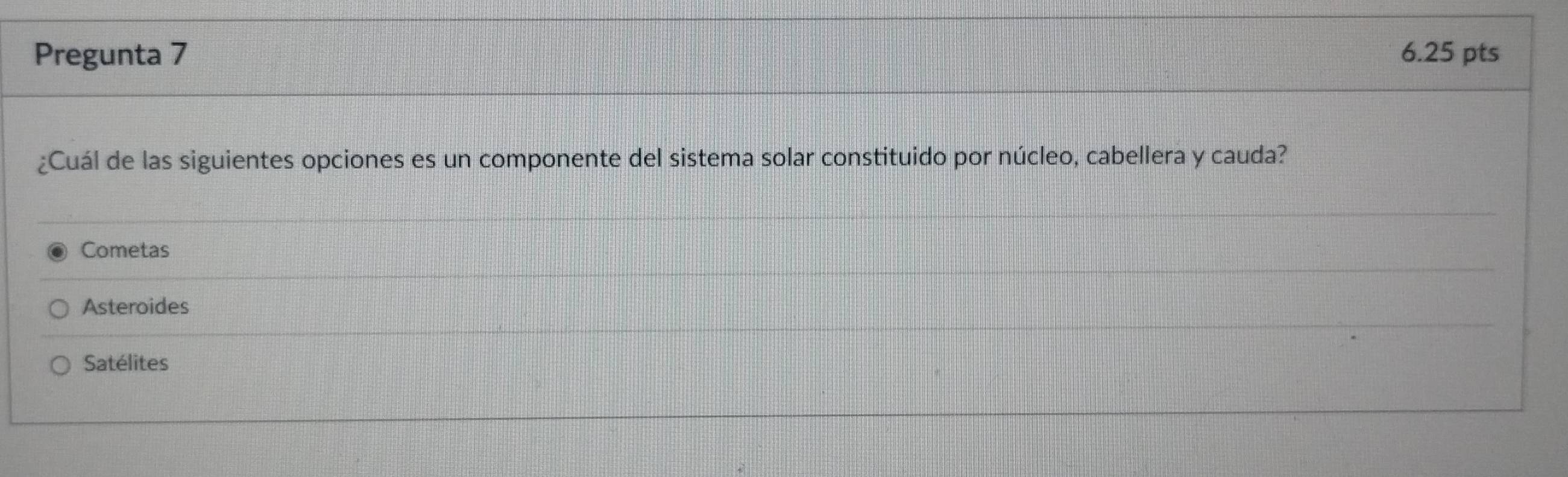 Pregunta 7 6.25 pts
¿Cuál de las siguientes opciones es un componente del sistema solar constituido por núcleo, cabellera y cauda?
Cometas
Asteroides
Satélites