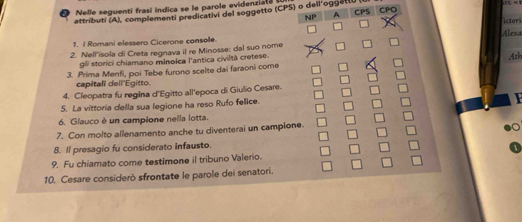 a Nelle seguenti frasi indica se le parole evidenziate 
attributi (A), complementi predicativi del soggetto (CPS) o dell’oggetti CPS CPO 
NP A 
1. I Romani elessero Cicerone console. ictori 
2. Nell’isola di Creta regnava il re Minosse: dal suo nome Alexa 
gli storici chiamano minoica l'antica civiltà cretese. 
Ath 
3. Prima Menfi, poi Tebe furono scelte dai faraoni come 
capitali dell’Egitto. 
4. Cleopatra fu regina d’Egitto all’epoca di Giulio Cesare. 
5. La vittoria della sua legione ha reso Rufo felice. 
6. Glauco è un campione nella lotta. 
7. Con molto allenamento anche tu diventerai un campione. 
8. Il presagio fu considerato infausto. 
9. Fu chiamato come testimone il tribuno Valerio. 
10. Cesare considerò sfrontate le parole dei senatori.