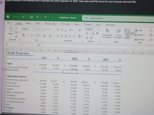 the selected cell to calculate the profit projection for 2022: total sales (celf F4) minus the cost of goods sold (cel F5)
AutoBave Projections - Saved - Search (Alt+Q)
File Home Insert Dran Page Layout Formulas Dats Roview View Automate
Calion 11 A~ A > Custom inset
Pastio B 2
Furmal Call Stylen
Defets
Formating - Conditional as Table =  Styles = Cel Format -
Clipboard  Famt Alignment Number Styles
F6 ×  Colis
A H C D E F G
Profit Projection · H 」 K L M 。 p
2 2021 % 2022 % 2023 %
# Sales $ 1,300,000 100.00% $ 1,560,000 100.00% $ 1,872,000
6 Gross Profit Cost/ Goods Sold (CDGS) 75,000 5.??% 82,500 5.29% 90,750 100.00% 4.85%
7
# Operating Expenses
5 Payroll (salary and boarly) $ $ 5
=  Paytol Tanea 152;000 380,000 29.23% 11.69% 410,400 164,160 26 31% 10.52% 205,200 513,000 27.40%
3.21% 10.96%
1 Quuide Services 50,000 10,000 3.85% 50,000 12,000 0.77% 75 ,0(( 4.01%
* 3 Repain / Maintenance 12 Supplie
20,000 1.54% 0.77%
21,000 14,000 0.75%
15 Car, Delivery and Trave) Advertisong
85,000 89,250 5.72% 1,35% 22,050 93,713 1.18% 5.01%
20,000 6.54%
3,0(0 1.54%
21,000 1.35%
 Accounting and Legal 0.23% 3,150 0.20% 22,050 0.18% 1.18%
18 Telephone 17 Ren
90,000 6.92% 94,500 6.06% 99,225 3,308 5.30%
T9 Untitn
2,400 2,520 0.16% 2,646 0,14%
4,800 0.37% 0 .1 6%
5,04( 0.32%