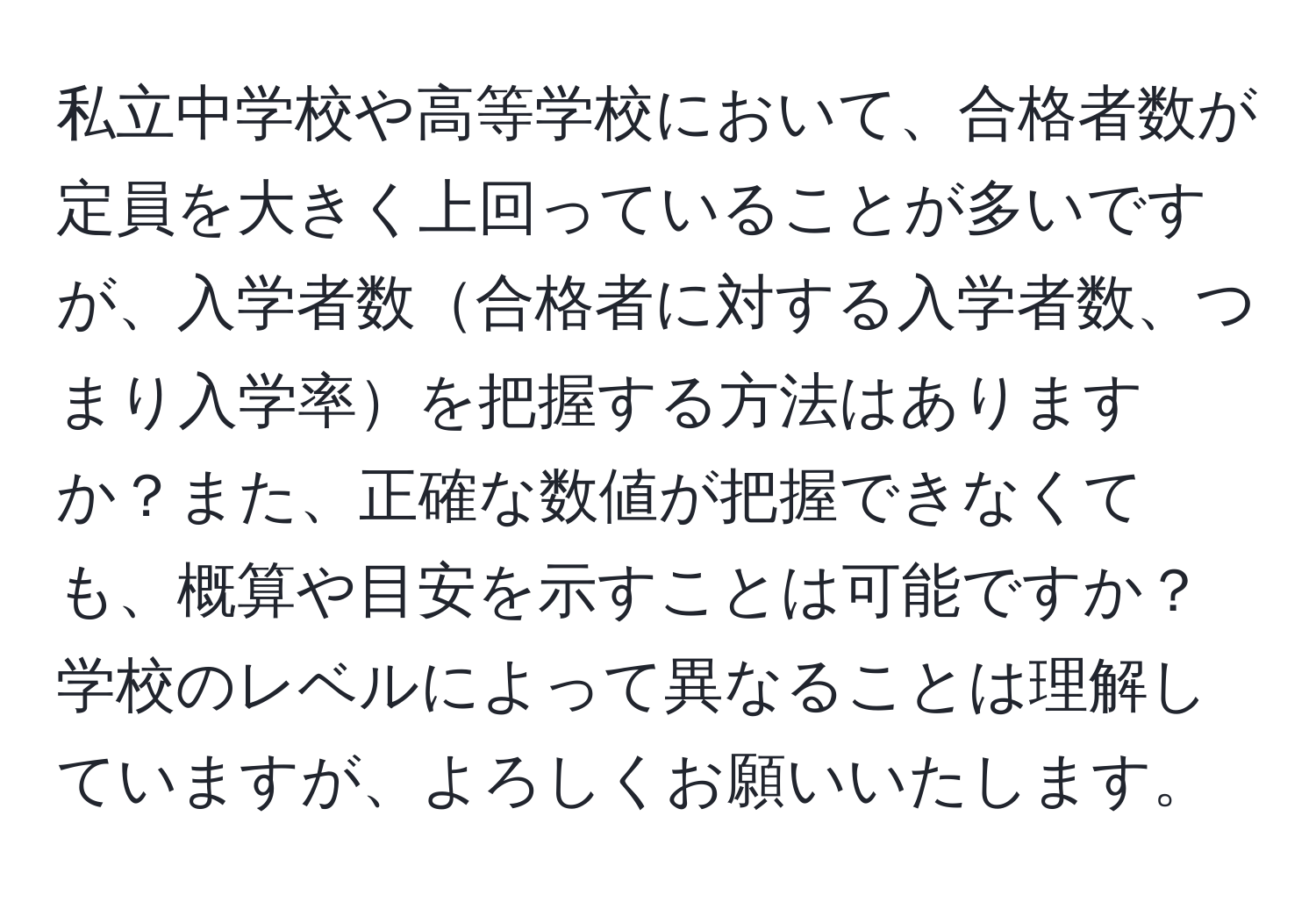 私立中学校や高等学校において、合格者数が定員を大きく上回っていることが多いですが、入学者数合格者に対する入学者数、つまり入学率を把握する方法はありますか？また、正確な数値が把握できなくても、概算や目安を示すことは可能ですか？学校のレベルによって異なることは理解していますが、よろしくお願いいたします。