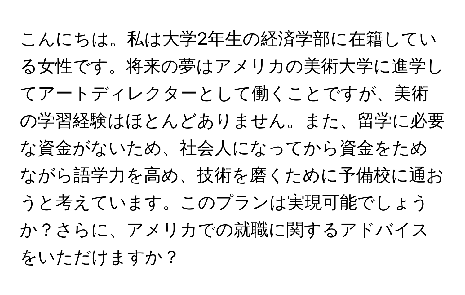 こんにちは。私は大学2年生の経済学部に在籍している女性です。将来の夢はアメリカの美術大学に進学してアートディレクターとして働くことですが、美術の学習経験はほとんどありません。また、留学に必要な資金がないため、社会人になってから資金をためながら語学力を高め、技術を磨くために予備校に通おうと考えています。このプランは実現可能でしょうか？さらに、アメリカでの就職に関するアドバイスをいただけますか？