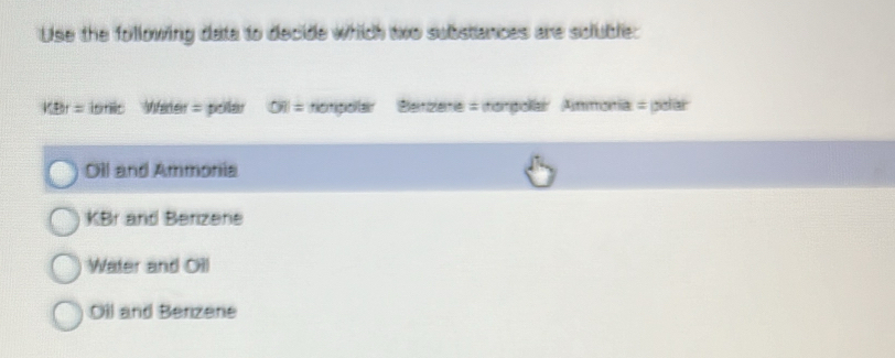 Use the following data to decide which two substances are scluble:
VBr= isnic Wader = pollar ∈fty = totipollar 'Bletizlene = itompolar Ammonía = polar
Oll and Ammonia
KBr and Berizene
Water and Oil
Oll and Benzene