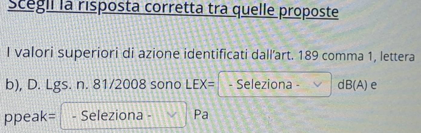 Scegil la risposta corretta tra quelle proposte 
I valori superiori di azione identificati dall’art. 189 comma 1, lettera 
b), D. Lgs. n. 81/2008 sono LEX= - Seleziona d B( A) e 
ppeak= - Seleziona Pa