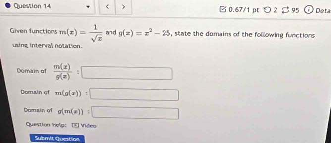 < > 0.67/1 pt つ2 95 0 Deta 
Given functions m(x)= 1/sqrt(x)  and g(x)=x^2-25 , state the domains of the following functions 
using interval notation. 
Domain of  m(x)/g(x) :□
Domain of m(g(x)):□
Domain of g(m(x)):□
Question Help: Vídeo 
Submit Question