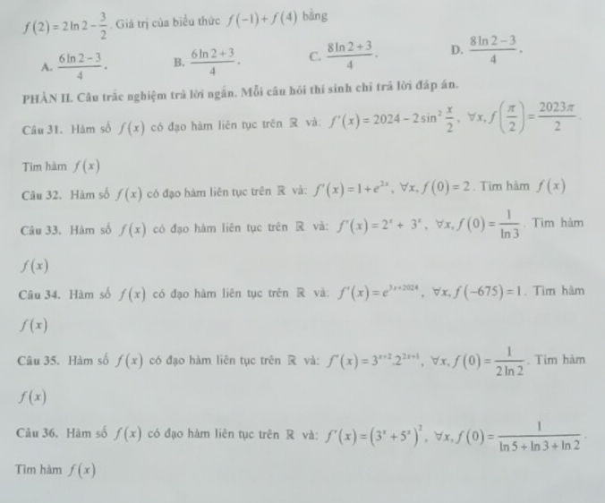 f(2)=2ln 2- 3/2 . Giá trị của biểu thức f(-1)+f(4) bàng
A.  (6ln 2-3)/4 . B.  (6ln 2+3)/4 . C.  (8ln 2+3)/4 . D.  (8ln 2-3)/4 .
PHÀN II. Câu trắc nghiệm trả lời ngắn. Mỗi câu hỏi thí sinh chỉ trã lời đáp án.
Câu 31. Hàm số f(x) có đạo hàm liên tục trên R và: f'(x)=2024-2sin^2 x/2 ,forall x,f( π /2 )= 2023π /2 .
Tim hàm f(x)
Câu 32. Hàm số f(x) có đạo hàm liên tục trên R và: f'(x)=1+e^(2x),forall x,f(0)=2. Tìm hàm f(x)
Câu 33. Hàm số f(x) có đạo hàm liên tục trên R và: f'(x)=2^x+3^x,forall x,f(0)= 1/ln 3 . Tim hàm
f(x)
Câu 34. Hàm số f(x) có đạo hàm liên tục trên R và: f'(x)=e^(3x+2024),forall x,f(-675)=1. Tìm hàm
f(x)
Câu 35. Hàm số f(x) có đạo hàm liên tục trên  và: f'(x)=3^(x+2).2^(2x+1), ∀ x, f(0)= 1/2ln 2 . Tìm hàm
f(x)
Câu 36. Hàm số f(x) có đạo hàm liên tục trên R và: f'(x)=(3^x+5^x)^2 ∀x, f(0)= 1/ln 5+ln 3+ln 2 
Tìm hàm f(x)