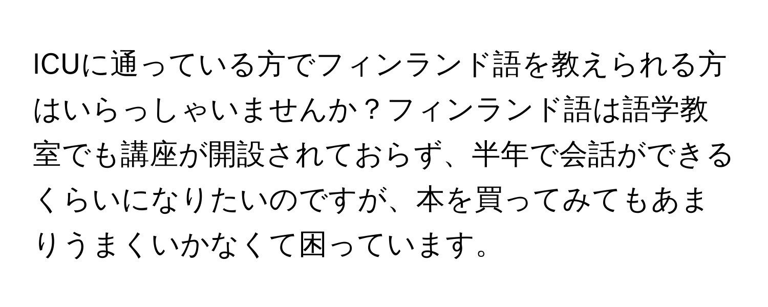 ICUに通っている方でフィンランド語を教えられる方はいらっしゃいませんか？フィンランド語は語学教室でも講座が開設されておらず、半年で会話ができるくらいになりたいのですが、本を買ってみてもあまりうまくいかなくて困っています。