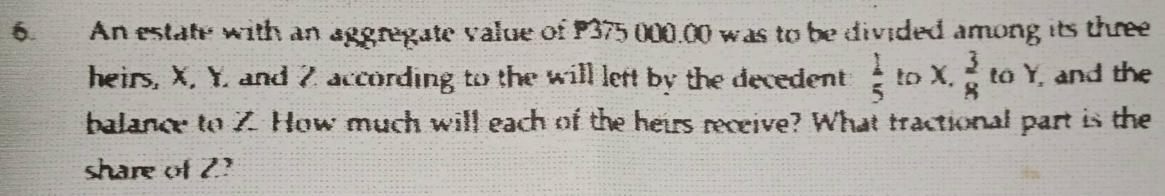 An estate with an aggregate value of P375 000.00 was to be divided among its three 
heirs, X. Y, and 2 according to the will left by the decedent  1/5  to x. 3/8  to Y, and the 
balance to Z. How much will each of the heirs receive? What tractional part is the 
share of 2