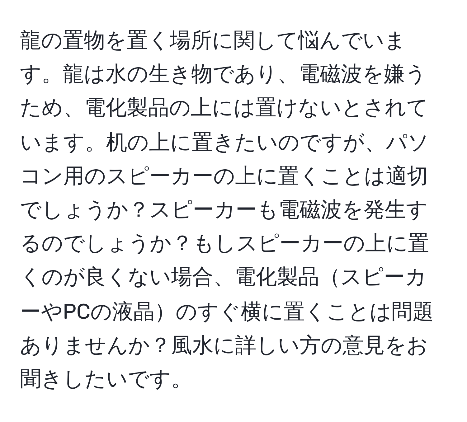 龍の置物を置く場所に関して悩んでいます。龍は水の生き物であり、電磁波を嫌うため、電化製品の上には置けないとされています。机の上に置きたいのですが、パソコン用のスピーカーの上に置くことは適切でしょうか？スピーカーも電磁波を発生するのでしょうか？もしスピーカーの上に置くのが良くない場合、電化製品スピーカーやPCの液晶のすぐ横に置くことは問題ありませんか？風水に詳しい方の意見をお聞きしたいです。