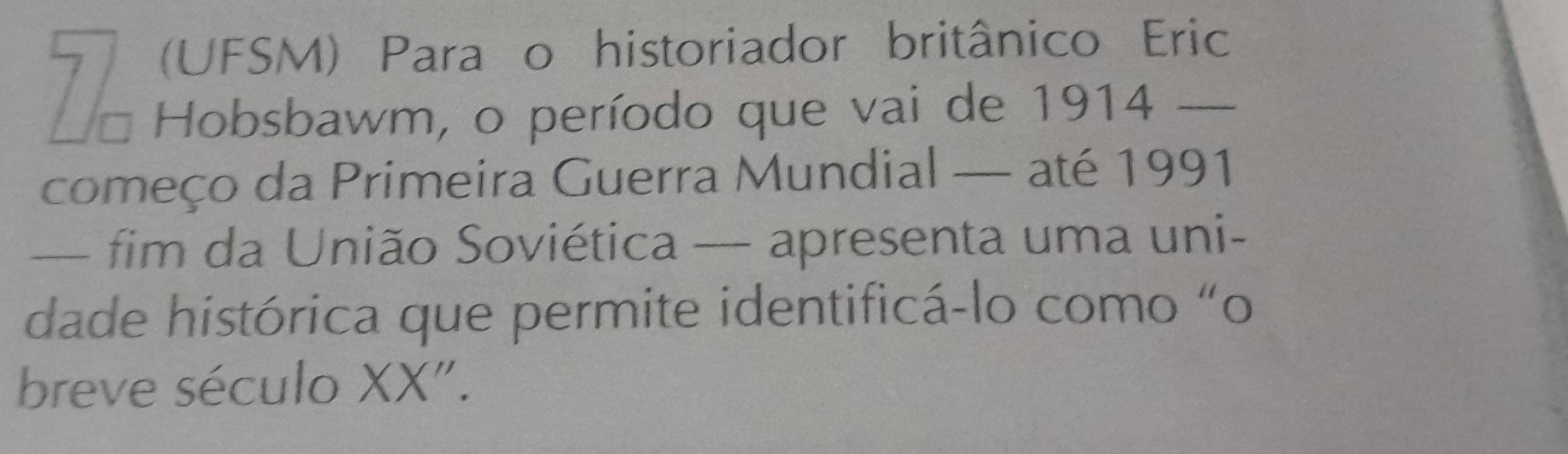 (UFSM) Para o historiador britânico Eric 
Hobsbawm, o período que vai de 1914 _ 
começo da Primeira Guerra Mundial — até 1991 
— fim da União Soviética — apresenta uma uni- 
dade histórica que permite identificá-lo como “o 
breve século XX".