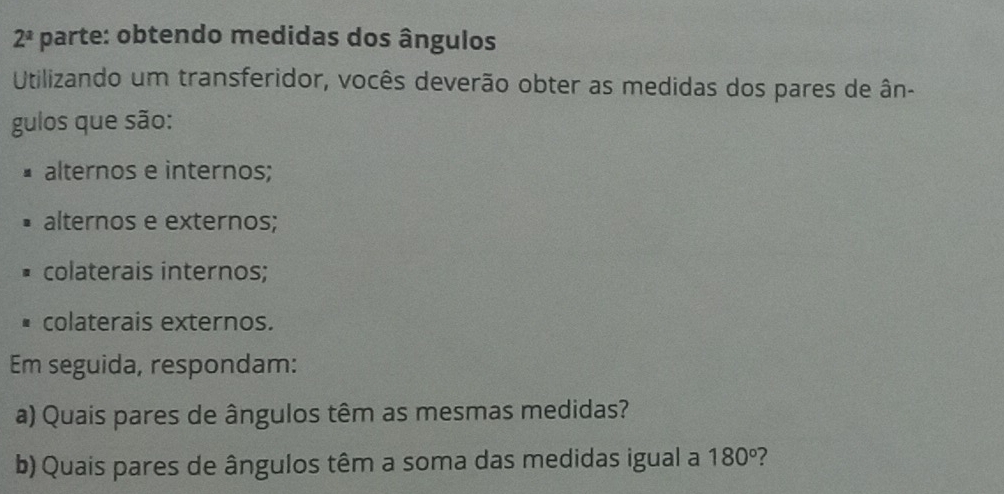 2^a parte: obtendo medidas dos ângulos
Utilizando um transferidor, vocês deverão obter as medidas dos pares de ân-
gulos que são:
alternos e internos;
alternos e externos;
colaterais internos;
colaterais externos.
Em seguida, respondam:
a) Quais pares de ângulos têm as mesmas medidas?
b) Quais pares de ângulos têm a soma das medidas igual a 180° ?