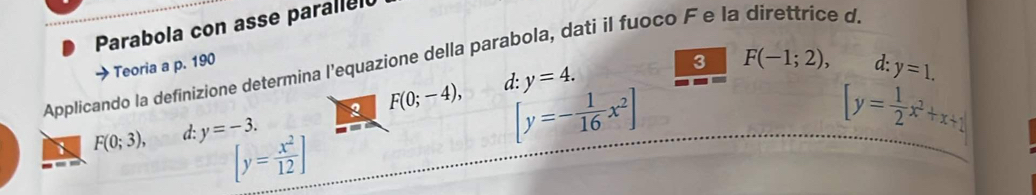 Parabola con asse paralled
3 F(-1;2), 
Applicando la definizione determina l’equazione della parabola, dati il fuoco F e la direttrice d.
Teoria a p. 190 d: y=1. 
2 F(0;-4), d: y=4.
F(0;3), d: y=-3.
[y=- 1/16 x^2]
[y= 1/2 x^2+x+1]
[y= x^2/12 ]