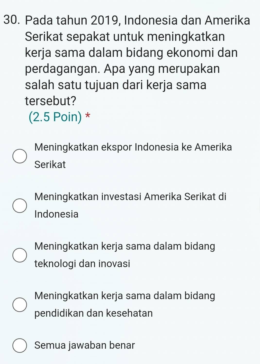 Pada tahun 2019, Indonesia dan Amerika
Serikat sepakat untuk meningkatkan
kerja sama dalam bidang ekonomi dan
perdagangan. Apa yang merupakan
salah satu tujuan dari kerja sama
tersebut?
(2.5 Poin) *
Meningkatkan ekspor Indonesia ke Amerika
Serikat
Meningkatkan investasi Amerika Serikat di
Indonesia
Meningkatkan kerja sama dalam bidang
teknologi dan inovasi
Meningkatkan kerja sama dalam bidang
pendidikan dan kesehatan
Semua jawaban benar