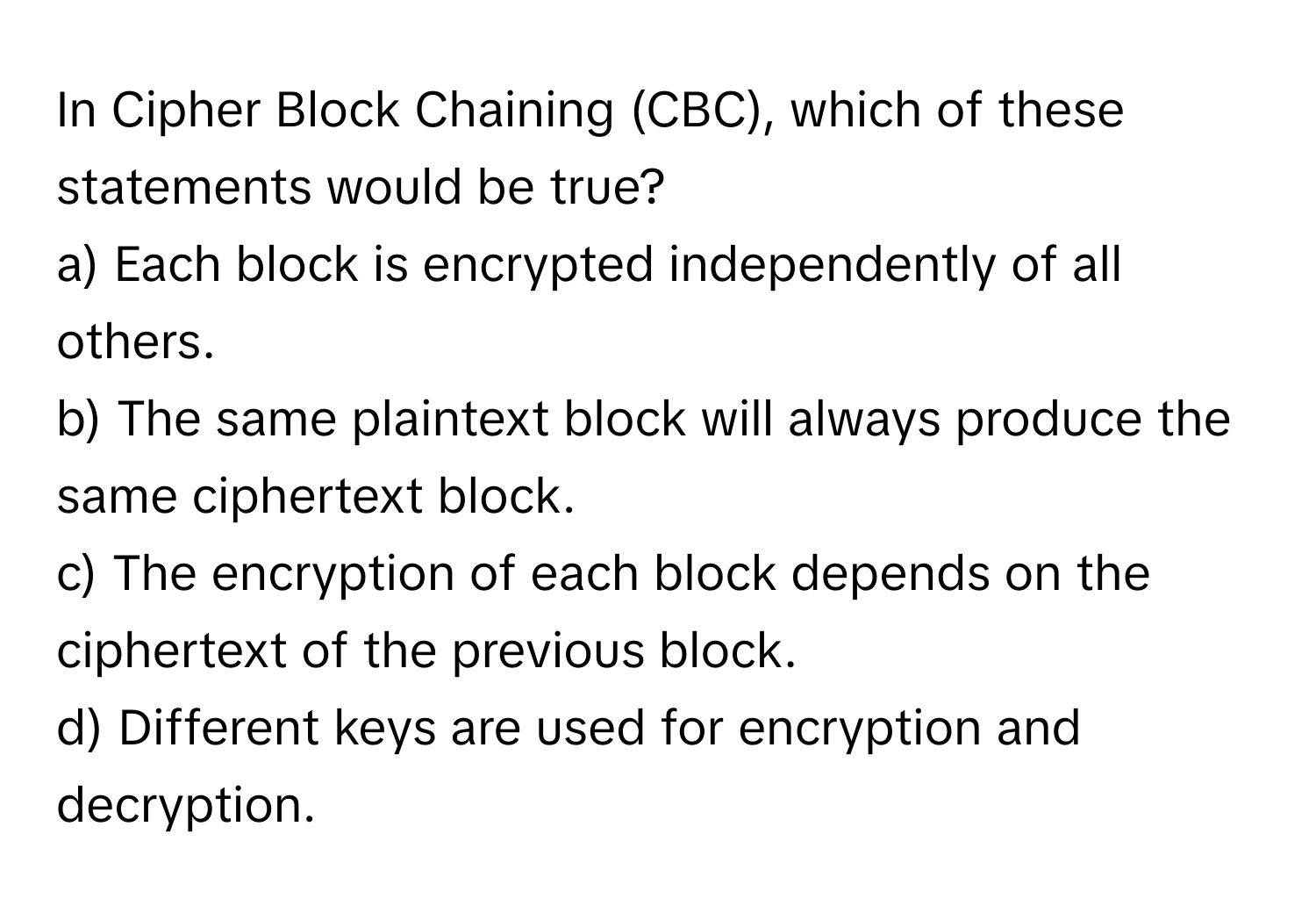 In Cipher Block Chaining (CBC), which of these statements would be true?

a) Each block is encrypted independently of all others.
b) The same plaintext block will always produce the same ciphertext block.
c) The encryption of each block depends on the ciphertext of the previous block.
d) Different keys are used for encryption and decryption.