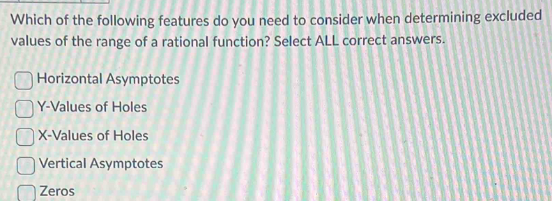 Which of the following features do you need to consider when determining excluded
values of the range of a rational function? Select ALL correct answers.
Horizontal Asymptotes
Y -Values of Holes
X -Values of Holes
Vertical Asymptotes
Zeros