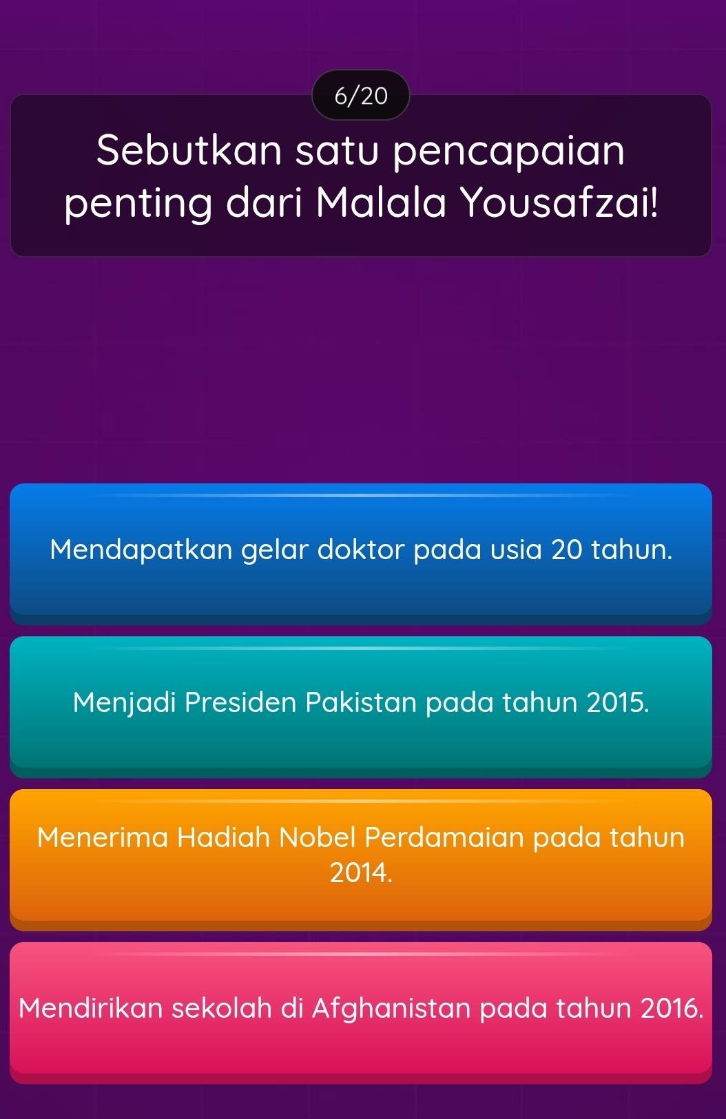 6/20
Sebutkan satu pencapaian
penting dari Malala Yousafzai!
Mendapatkan gelar doktor pada usia 20 tahun.
Menjadi Presiden Pakistan pada tahun 2015.
Menerima Hadiah Nobel Perdamaian pada tahun
2014.
Mendirikan sekolah di Afghanistan pada tahun 2016.