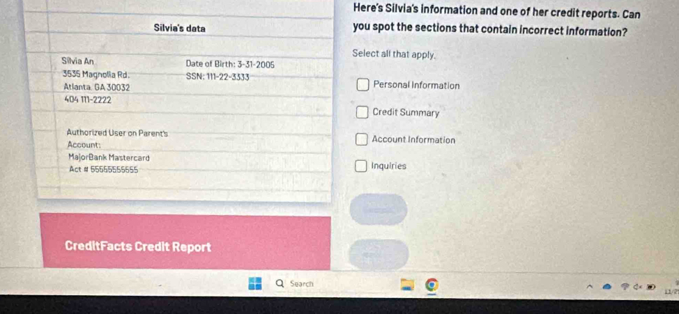 Here's Silvia's information and one of her credit reports. Can 
ou spot the sections that contain incorrect information? 
elect all that apply. 
Personal Information 
Credit Summary 
Account Information 
Inquiries 
CreditFacts Credit Report 
Search 
11/2