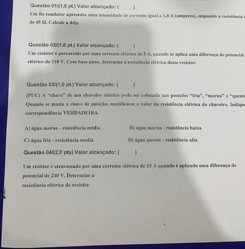 Questão 01/(1,0 pt.) Valor alcançado: ( )
Um fio condutor apresenta uma intensidade de corrente igual a 1,8 A (amperes), enquanto a resistência e
de 45 Ω. Calcule a ddp.
Questão 02/(1,0 pt.) Valor alcançado: ( )
Um resistor é percorrido por uma corrente elétrica de 5 A, quando se aplica uma diferença de potencial
elétrico de 110 V. Com base nisso, determine a resistência elétrica desse resistor.
Questão 03/(1,0 pt.) Valor alcançado: ( )
(PUC) A “chave” de um chuveiro elétrico pode ser colocada nas posições “fria”, “morna” e “quente
Quando se muda a chave de posição, modifica-se o valor da resistência elétrica do chuveiro. Indique
correspondência VERDADEIRA.
A) água morna - resistência média B) água morna - resistência baixa
C) água fria - resistência média D) água quente - resistência alta
Questão 04/(2,0 pts) Valor alcançado: ( )
Um resistor é atravessado por uma corrente elétrica de 15 A quando é aplicada uma diferença de
potencial de 240 V. Determine a
resistência elétrica do resistor.