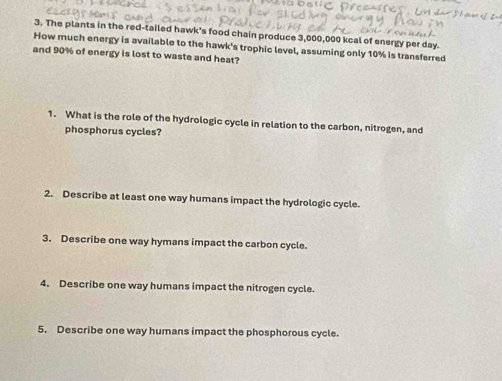 The plants in the red-tailed hawk’s food chain produce 3,000,000 kcal of energy per day. 
How much energy is available to the hawk's trophic level, assuming only 10% is transferred 
and 90% of energy is lost to waste and heat? 
1. What is the role of the hydrologic cycle in relation to the carbon, nitrogen, and 
phosphorus cycles? 
2. Describe at least one way humans impact the hydrologic cycle. 
3. Describe one way hymans impact the carbon cycle. 
4. Describe one way humans impact the nitrogen cycle. 
5. Describe one way humans impact the phosphorous cycle.