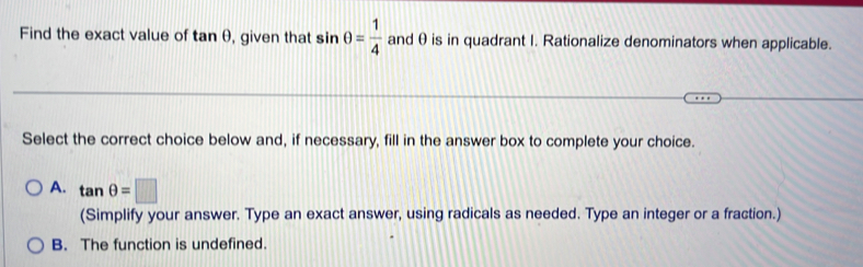 Find the exact value of tan θ , given that sin θ = 1/4  and θis in quadrant I. Rationalize denominators when applicable.
Select the correct choice below and, if necessary, fill in the answer box to complete your choice.
A. tan θ =□
(Simplify your answer. Type an exact answer, using radicals as needed. Type an integer or a fraction.)
B. The function is undefined.