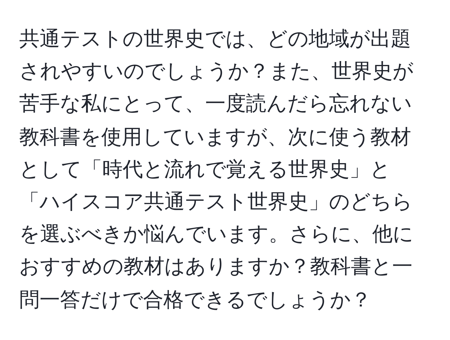 共通テストの世界史では、どの地域が出題されやすいのでしょうか？また、世界史が苦手な私にとって、一度読んだら忘れない教科書を使用していますが、次に使う教材として「時代と流れで覚える世界史」と「ハイスコア共通テスト世界史」のどちらを選ぶべきか悩んでいます。さらに、他におすすめの教材はありますか？教科書と一問一答だけで合格できるでしょうか？