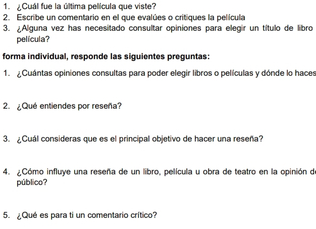 ¿Cuál fue la última película que viste? 
2. Escribe un comentario en el que evalúes o critiques la película 
3. ¿Alguna vez has necesitado consultar opiniones para elegir un título de libro 
película? 
forma individual, responde las siguientes preguntas: 
1. Cuántas opiniones consultas para poder elegir libros o películas y dónde lo haces 
2. ¿Qué entiendes por reseña? 
3. ¿Cuál consideras que es el principal objetivo de hacer una reseña? 
4. ¿Cómo influye una reseña de un libro, película u obra de teatro en la opinión de 
público? 
5. ¿Qué es para ti un comentario crítico?