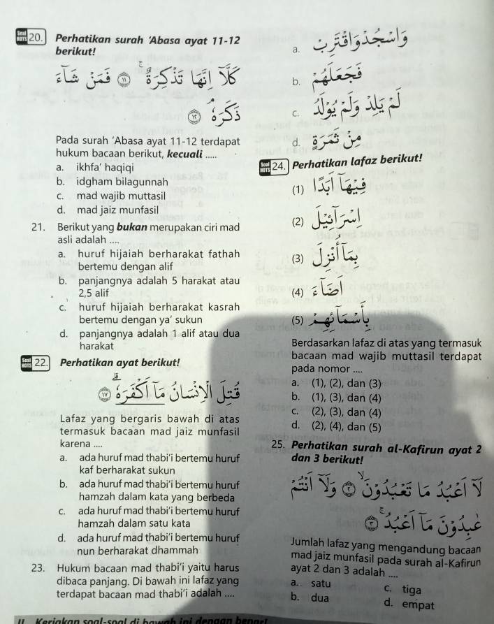 Perhatikan surah 'Abasa ayat 11-12
berikut!
a.
b.
C.
Pada surah ‘Abasa ayat 11-12 terdapat d.
hukum bacaan berikut, kecuali .....
a. ikhfa' haqiqi
24. Perhatikan lafaz berikut!
b. idgham bilagunnah (1)
c. mad wajib muttasil
d. mad jaiz munfasil
21. Berikut yang bukan merupakan ciri mad (2)
asli adalah ....
a. huruf hijaiah berharakat fathah (3)
bertemu dengan alif
b. panjangnya adalah 5 harakat atau
2,5 alif (4)
c. huruf hijaiah berharakat kasrah
bertemu dengan ya' sukun (5)
d. panjangnya adalah 1 alif atau dua
harakat Berdasarkan lafaz di atas yang termasuk
bacaan mad wajib muttasil terdapat
22. Perhatikan ayat berikut! pada nomor ....
a. (1), (2), dan (3)
C T SLy  é b. (1), (3), dan (4)
c. (2), (3), dan (4)
Lafaz yang bergaris bawah di atas
termasuk bacaan mad jaiz munfasil d. (2), (4), dan (5)
karena .... 25. Perhatikan surah al-Kafirun ayat 2
a. ada huruf mad thabi'i bertemu huruf dan 3 berikut!
kaf berharakat sukun

b. ada huruf mad thabi’i bertemu huruf         
hamzah dalam kata yang berbeda
c. ada huruf mad thabi’i bertemu huruf
hamzah dalam satu kata
0 X  3 L
d. ada huruf mad thabi’i bertemu huruf Jumlah lafaz yang mengandung bacaan
nun berharakat dhammah
mad jaiz munfasil pada surah al-Kafirun
23. Hukum bacaan mad thabi’i yaitu harus ayat 2 dan 3 adalah_
dibaca panjang. Di bawah ini lafaz yang a. satu
c. tiga
terdapat bacaan mad thabi’i adalah .... b. dua d. empat
n  eriakan soal-soal di bawnh ini dengan ben a r