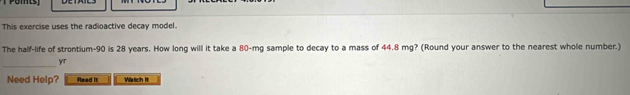 This exercise uses the radioactive decay model. 
The half-life of strontium- 90 is 28 years. How long will it take a 80-mg sample to decay to a mass of 44.8 mg? (Round your answer to the nearest whole number.) 
_ 
yr 
Need Help? Read It Watch It