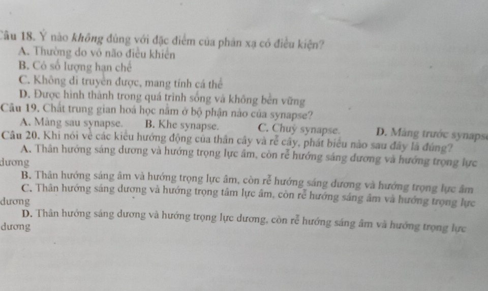 Ý nào không đủng với đặc điểm của phân xạ có điều kiện?
A. Thường do vô não điều khiển
B. Cỏ số lượng hạn chế
C. Không di truyền được, mang tính cá thể
D. Được hình thành trong quá trình sống và không bên vững
Câu 19. Chất trung gian hoá học năm ở bộ phận nào của synapse?
A. Màng sau synapse. B. Khe synapse. C. Chuy synapse. D. M àng trước synaps
Câu 20, Khi nói về các kiểu hướng động của thân cây và rễ cây, phát biểu nào sau đây lã đứng?
A. Thân hướng sáng dương và hướng trọng lực âm, còn rễ hướng sáng đương và hướng trọng lực
dương
B. Thân hướng sáng âm và hướng trọng lực âm, còn rễ hướng sáng dương và hướng trọng lực âm
C. Thân hướng sáng dương và hướng trọng tâm lực âm, còn rễ hướng sáng âm và hướng trọng lực
dương
D. Thân hướng sáng dương và hướng trọng lực dương, còn rễ hướng sáng âm và hướng trọng lực
dương