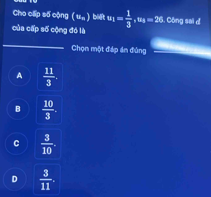 to
Cho cấp shat o cộng (u_n) biết u_1= 1/3 , u_8=26. Công sai d
của cấp số cộng đó là
Chọn một đáp án đúng
A  11/3 .
B  10/3 .
C  3/10 .
D  3/11 .