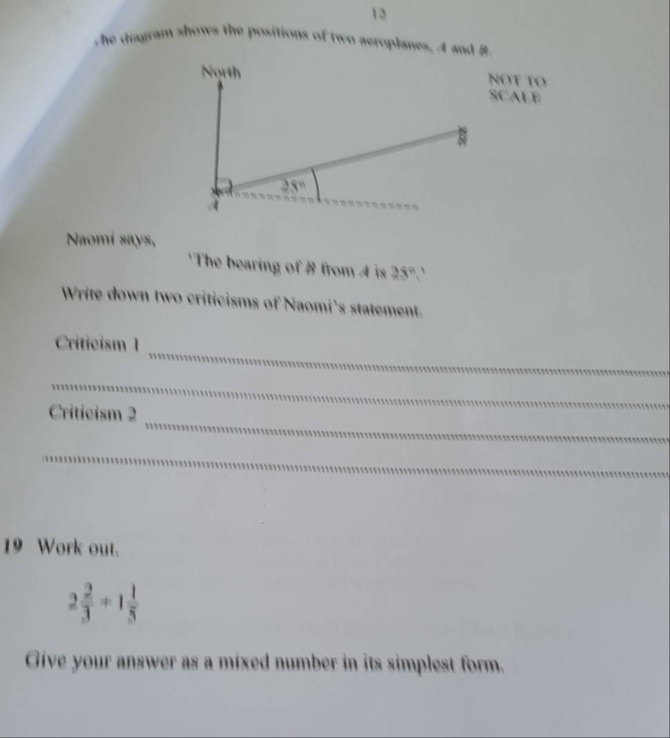 she diagram shows the positions of two aeroplanes. A and B
NOT TO
SCALE
Naomi says,
'The bearing of B from 4 is 25°.'
Write down two criticisms of Naomi's statement.
_
Criticism 1
_
_
Criticism 2
_
19 Work out.
2 2/3 +1 1/3 
Give your answer as a mixed number in its simplest form.