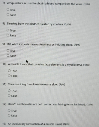 Venipuncture is used to obtain a blood sample from the veins. (1pts)
True
False
8) Bleeding from the bladder is called cystorrhea. (1pts)
True
False
9) The word esthesia means sleepiness or inducing sleep. (1pts)
True
False
10) A muscle tumor that contains fatty elements is a myofibroma. (1pts)
True
False
11) The combining form kinesi/o means slow. (1pts)
True
False
12) Hem/o and hemat/o are both correct combining forms for blood. (1pts)
True
False
13) An involuntary contraction of a muscle is a(n): (1pts)