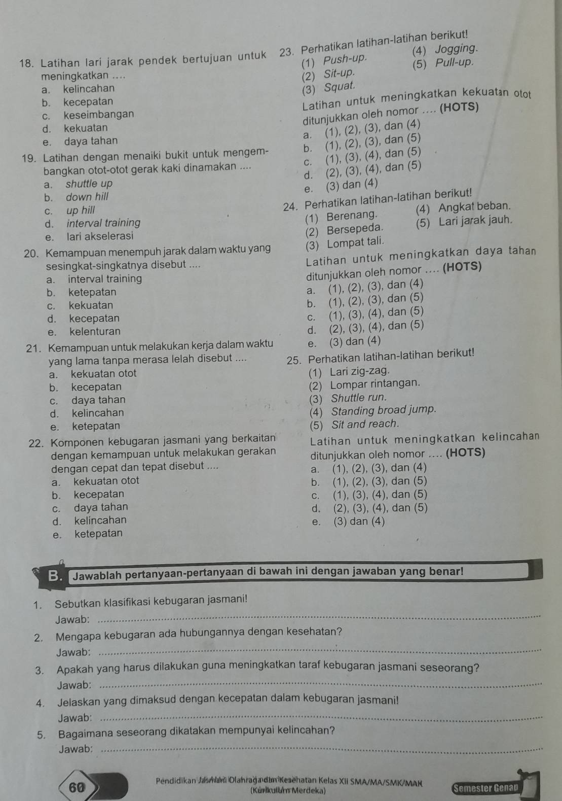 (4) Jogging.
18. Latihan lari jarak pendek bertujuan untuk 23. Perhatikan latihan-latihan berikut!
(1) Push-up. (5) Pull-up.
meningkatkan .... (2) Sit-up.
a. kelincahan
(3) Squat.
b. kecepatan
c. keseimbangan Latihan untuk meningkatkan kekuatan otot
ditunjukkan oleh nomor .... (HOTS)
d. kekuatan
a. (1), (2), (3), dan (4)
e. daya tahan
19. Latihan dengan menaiki bukit untuk mengem- b. (1), (2), (3), dan (5)
c. (1), (3), (4), dan (5)
bangkan otot-otot gerak kaki dinamakan ....
d. (2), (3), (4), dan (5)
a. shuttle up
e. (3) dan (4)
b. down hill
c. up hill
24. Perhatikan latihan-latihan berikut!
(1) Berenang. (4) Angkat beban.
d. interval training (5) Lari jarak jauh.
e. lari akselerasi
(2) Bersepeda.
20. Kemampuan menempuh jarak dalam waktu yang (3) Lompat tali.
sesingkat-singkatnya disebut ....
Latihan untuk meningkatkan daya tahan
a. interval training
ditunjukkan oleh nomor .... (HOTS)
b. ketepatan
a. (1), (2), (3), dan (4)
c. kekuatan
b. (1), (2), (3), dan (5)
d. kecepatan
c. (1), (3), (4), dan (5)
e. kelenturan
d. (2), (3), (4), dan (5)
21. Kemampuan untuk melakukan kerja dalam waktu e. (3) dan (4)
yang lama tanpa merasa lelah disebut .... 25. Perhatikan latihan-latihan berikut!
a. kekuatan otot (1) Lari zig-zag.
b. kecepatan (2) Lompar rintangan.
c. daya tahan (3) Shuttle run.
d. kelincahan (4) Standing broad jump.
e. ketepatan (5) Sit and reach.
22. Komponen kebugaran jasmani yang berkaitan Latihan untuk meningkatkan kelincahan
dengan kemampuan untuk melakukan gerakan ditunjukkan oleh nomor .... (HOTS)
dengan cepat dan tepat disebut ....
a. (1), (2), (3), dan (4)
a. kekuatan otot b. (1), (2), (3), dan (5)
b. kecepatan c. (1), (3), (4), dan (5)
c. daya tahan d. (2), (3), (4), dan (5)
d. kelincahan e. (3) dan (4)
e. ketepatan
B. Jawablah pertanyaan-pertanyaan di bawah ini dengan jawaban yang benar!
Jawab:
_
1. Sebutkan klasifikasi kebugaran jasmani!
Jawab:
_
2. Mengapa kebugaran ada hubungannya dengan kesehatan?
Jawab:
_
3. Apakah yang harus dilakukan guna meningkatkan taraf kebugaran jasmani seseorang?
4. Jelaskan yang dimaksud dengan kecepatan dalam kebugaran jasmani!
Jawab:
_
5. Bagaimana seseorang dikatakan mempunyai kelincahan?
Jawab:
_
Pendidikan Jasmani Olahrağa dim Kesehatan Kelas XII SMA/MA/SMK/MAK
60 Semester Genap
(Kúrlkulum Merdeka)