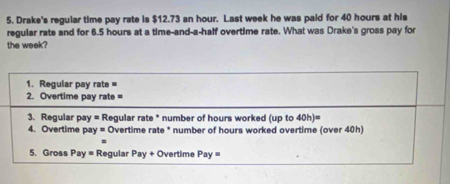 Drake's regular time pay rate is $12.73 an hour. Last week he was paid for 40 hours at his 
regular rate and for 6.5 hours at a time-and-a-half overtime rate. What was Drake's gross pay for 
the week? 
1. Regular pay rate = 
2. Overtime pay rate = 
3. Regular pay =R egular rate * number of hours worked (up to 40h)=
4. Overtime pay = Overtime rate * number of hours worked overtime (over 40h) 
= 
5. Gross Pay= Regular Pay+O Overtime Pay=