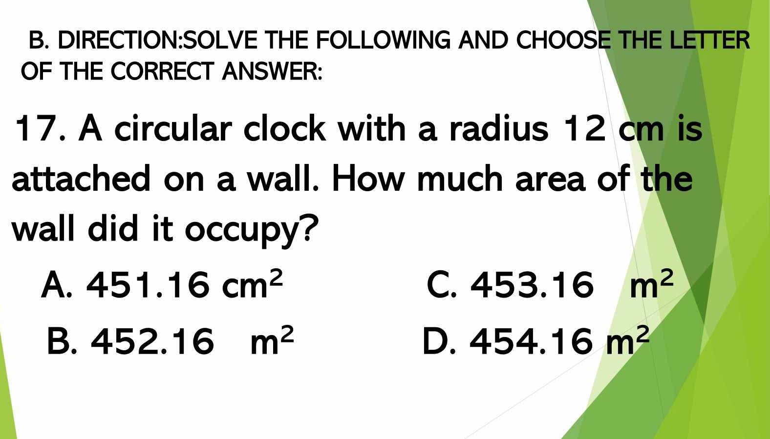 THE FOLLOWING AND CHOOSE THE LETTER
OF THE CORRECT ANSWER:
17. A circular clock with a radius 12 cm is
attached on a wall. How much area of the
wall did it occupy?
A. 451.16cm^2 C. 453.16 m^2
B. 452.16m^2 D. 454.16m^2