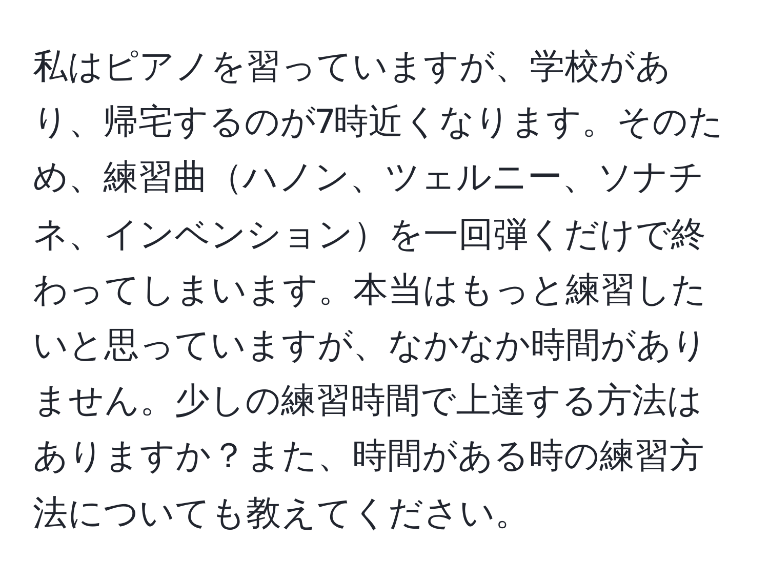 私はピアノを習っていますが、学校があり、帰宅するのが7時近くなります。そのため、練習曲ハノン、ツェルニー、ソナチネ、インベンションを一回弾くだけで終わってしまいます。本当はもっと練習したいと思っていますが、なかなか時間がありません。少しの練習時間で上達する方法はありますか？また、時間がある時の練習方法についても教えてください。