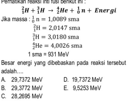 Perhatikan reaksi inti fusi berikut ini :
_1^2H+_1^3Hto _2^4He+_0^1n+Energ
Jika massa : _0^1n=1,0089sma
_1^2H=2,0147sma
_1^3H=3,0180sma
_2^4He=4,0026sma
1sma=931MeV
Besar energi yang dibebaskan pada reaksi tersebut
adalah . .. .
A. 29,7372 MeV D. 19,7372 MeV
B. 29,3772 MeV E. 9,5253 MeV
C. 28,2695 MeV